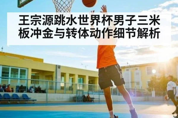 王宗源跳水世界杯男子三米板冲金与转体动作细节解析（kaiyun）