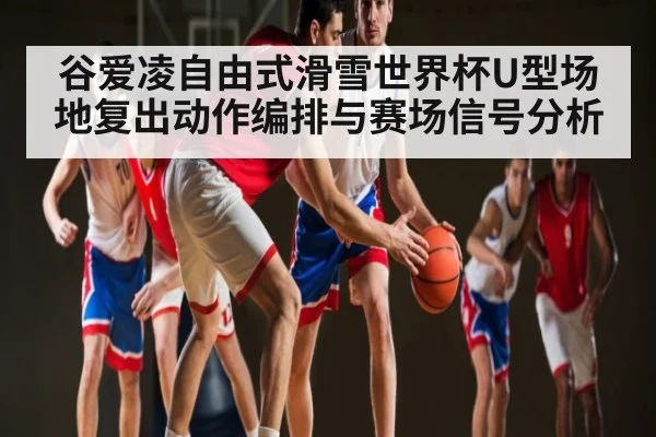 谷爱凌自由式滑雪世界杯U型场地复出动作编排与赛场信号分析（kaiyun）